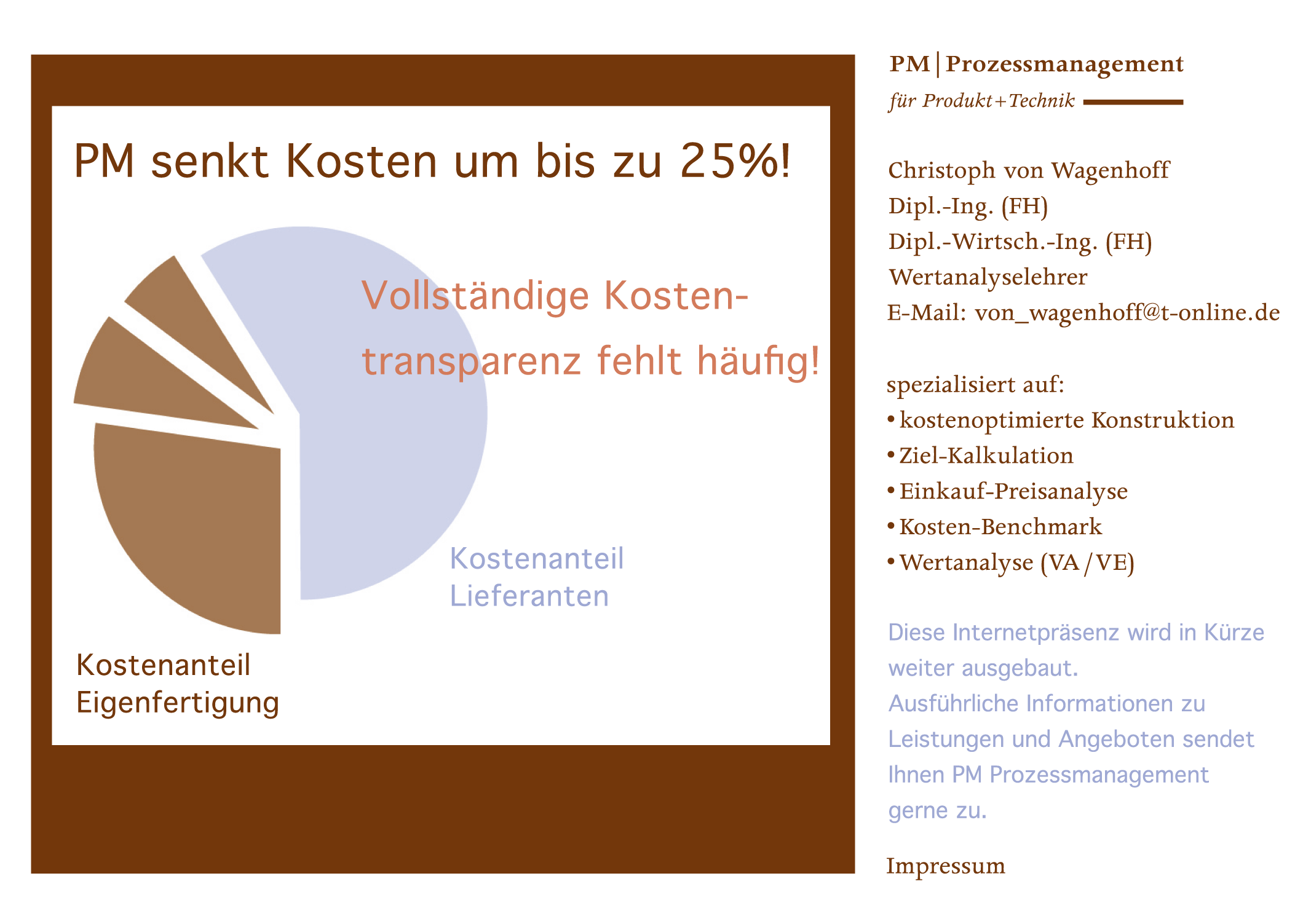 PM senkt Kosten um bis zu 25%!, Vollstaendige Kostentransparenz fehlt haeufig!, Kostenanteil Eigenfertigung, Kostenanteil Lieferanten, PM.Prozessmanagement, fuer Produkt+Technik, Christoph von Wagenhoff, Dipl.-Ing. (FH), Dipl.-Wirtsch.-Ing. (FH), Huppenbergstra�e 8, 53343 Wachtberg-Pech, Telefon 0228 323537, Telefax 0228 323537, Mobil 0171 7726114, E-Mail von_wagenhoff@t-online.de, spezialisiert auf:, kostenoptimierte Konstruktion, Ziel-Kalkulation, Einkauf-Preisanalyse, Kosten-Benchmark, Wertanalyse (VA/VE), ....................... Diese Internetpraesenz wird in Kuerze weiter ausgebaut. Ausfuehrliche Informationen zu Leistungen und Angeboten sendet Ihnen PM Prozessmanagement gerne zu.
 