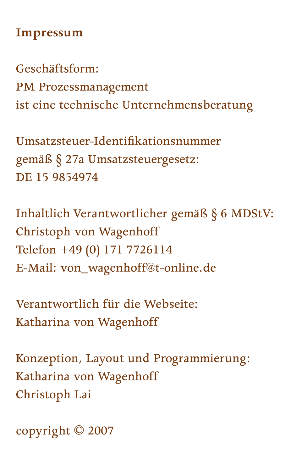 Geschaeftsform: PM Prozessmanagement ist eine technische Unternehmensberatung Umsatzsteuer-Identifikationsnummer gemaess Paragraph 27a Umsatzsteuergesetz: DE 15 9854974, Inhaltlich Verantwortlicher gemaess Paragraph 6 MDStV: Christoph von Wagenhoff, Telefon +49 (0) 171 7726114, E-Mail: von_wagenhoff@t-online.de, Verantwortlich fuer die Webseite: Katharina von Wagenhoff, Konzeption, Layout und Programmierung: Katharina von Wagenhoff, Christoph Lai, copyright 2007